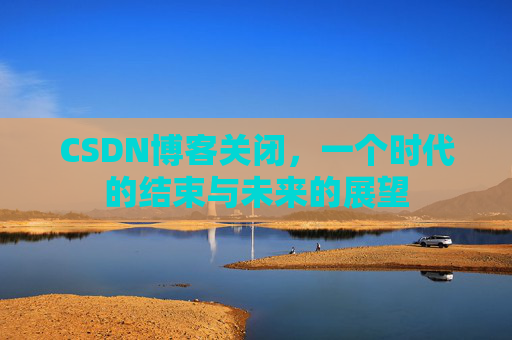 CSDN博客关闭,一个时代的结束与未来的展望 CSDN博客关闭,一个时代的结束与未来的展望